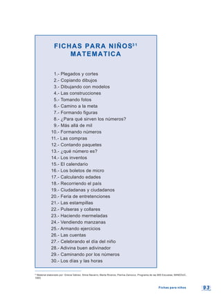 9 39 3
FICHAS PARA NIÑOSFICHAS PARA NIÑOS3 13 1
MATEMATICAMATEMATICA
1.- Plegados y cortes
2.- Copiando dibujos
3.- Dibujando con modelos
4.- Las construcciones
5.- Tomando fotos
6.- Camino a la meta
7.- Formando figuras
8.- ¿Para qué sirven los números?
9.- Más allá de mil
10.- Formando números
11.- Las compras
12.- Contando paquetes
13.- ¿qué número es?
14.- Los inventos
15.- El calendario
16.- Los boletos de micro
17.- Calculando edades
18.- Recorriendo el país
19.- Ciudadanas y ciudadanos
20.- Feria de entretenciones
21.- Las estampillas
22.- Pulseras y collares
23.- Haciendo mermeladas
24.- Vendiendo manzanas
25.- Armando ejercicios
26.- Las cuentas
27.- Celebrando el día del niño
28.- Adivina buen adivinador
29.- Caminando por los números
30.- Los días y las horas
Fichas para niñosFichas para niños
31
Material elaborado por: Grecia Gálvez, Silvia Navarro, Marta Riveros, Pierina Zanocco, Programa de las 900 Escuelas, MINEDUC,
1993.
 