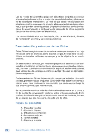9 49 4 Guía de Utilización del Material Didáctico P-900Guía de Utilización del Material Didáctico P-900
Las 30 Fichas de Matemática proponen actividades dirigidas a contribuir
al aprendizaje de conceptos, a la ejercitación de habilidades y al desarro-
llo de estrategias intelectuales. La idea es que estas Fichas puedan ser
adaptadas por los profesores de acuerdo a las características de sus alum-
nos, y que puedan ser enriquecidas y/o proyectadas hacia otros aprendi-
zajes. Es una invitación a continuar en la búsqueda de cómo mejorar la
calidad de los aprendizajes en Matemática.
Los temas considerados son Geometría, Uso de los Números, Sistema
de Numeración Decimal y Operatoria Aritmética.
Caracterización y estructura de las FichasCaracterización y estructura de las Fichas
Estas Fichas se organizan en torno a situaciones que se supone son sig-
nificativas para los alumnos, como algunos juegos, hechos de la vida co-
tidiana, actividades habituales de compra y venta, objetos de su mundo
próximo.
En este material se busca, por medio de preguntas o secuencias de acti-
vidades, movilizar el pensamiento del alumno para que visualice relacio-
nes, ya sean cuantitativas o de ubicación espacial, realice deducciones
cuya validez pueda constatar, genere preguntas y busque las correspon-
dientes respuestas.
Cada una de estas Fichas deja un amplio margen para diseñar otras acti-
vidades, plantear nuevas preguntas y proponer otros desafíos en torno al
mismo tema, para continuar la construcción que cada alumno haga de
sus propios aprendizajes matemáticos.
Se recomienda no utilizar más de 5 fichas simultáneamente en la clase, a
fin de facilitar la conversación posterior sobre el trabajo realizado. En lo
posible, distribuir fichas que correspondan a temáticas similares, hacien-
do las copias que sea necesario, de cada una de ellas.
Fichas de GeometríaFichas de Geometría
1.- Plegados y cortes
2.- Copiando dibujos
3.- Dibujando con modelos
4.- Las construcciones
5.- Tomando fotos
6.- Camino a la meta
 
