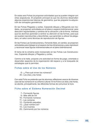 9 59 5
En estas seis Fichas se proponen actividades que se pueden integrar con
otras asignaturas. El propósito principal es que los alumnos desarrollen
algunas experiencias básicas de geometría, que les preparen la adquisi-
ción de conceptos geométricos.
En las Fichas Plegados y cortes, Copiando dibujos y Dibujando con mo-
delos, se proponen actividades en el plano o espacio bidimensional, para
descubrir regularidades y cambios de la ubicación y de la forma. Interesa
que los alumnos aprendan a centrar su atención en las formas, para que
así puedan reproducirlas y describirlas; que aprendan a utilizar los plega-
dos y el calco como técnicas de reproducción de figuras.
En las Fichas Las Construcciones y Tomando fotos, en cambio, se proponen
actividades para trabajar en el espacio de tres dimensiones y para reproducir
y reconocer esas figuras tridimensionales en el plano bidimensional.
El tema de la simetría está incorporado en las Fichas Las Construccio-
nes, Copiando dibujos y Plegados y cortes.
Camino a la meta, propone una actividad en forma de juego, orientada a
desarrollar aspectos de la organización del espacio y a la búsqueda de
estrategias que lo permitan.
Fichas sobre el Uso de los NúmerosFichas sobre el Uso de los Números
8.- ¿ Para qué sirven los números?
30.- Los días y las horas
Con esta Ficha se pretende que los alumnos reflexionen acerca de diversos
usos de los números en su entorno cultural. En la Ficha Los días y las horas,
se aborda, principalmente, las diferentes formas de comunicar la hora.
Ficha sobre el Sistema Numeración DecimalFicha sobre el Sistema Numeración Decimal
7.- Formando figuras
9.- Más allá de mil
10.- Formando números
11.- Las compras
12.- Contando paquetes
13.- ¿Qué número es?
14.- Los inventos
29.- Caminando por los números
Fichas para niñosFichas para niños
 