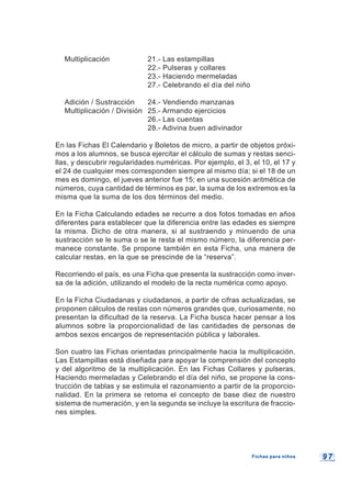 9 79 7
Multiplicación 21.- Las estampillas
22.- Pulseras y collares
23.- Haciendo mermeladas
27.- Celebrando el día del niño
Adición / Sustracción 24.- Vendiendo manzanas
Multiplicación / División 25.- Armando ejercicios
26.- Las cuentas
28.- Adivina buen adivinador
En las Fichas El Calendario y Boletos de micro, a partir de objetos próxi-
mos a los alumnos, se busca ejercitar el cálculo de sumas y restas senci-
llas, y descubrir regularidades numéricas. Por ejemplo, el 3, el 10, el 17 y
el 24 de cualquier mes corresponden siempre al mismo día; si el 18 de un
mes es domingo, el jueves anterior fue 15; en una sucesión aritmética de
números, cuya cantidad de términos es par, la suma de los extremos es la
misma que la suma de los dos términos del medio.
En la Ficha Calculando edades se recurre a dos fotos tomadas en años
diferentes para establecer que la diferencia entre las edades es siempre
la misma. Dicho de otra manera, si al sustraendo y minuendo de una
sustracción se le suma o se le resta el mismo número, la diferencia per-
manece constante. Se propone también en esta Ficha, una manera de
calcular restas, en la que se prescinde de la “reserva”.
Recorriendo el país, es una Ficha que presenta la sustracción como inver-
sa de la adición, utilizando el modelo de la recta numérica como apoyo.
En la Ficha Ciudadanas y ciudadanos, a partir de cifras actualizadas, se
proponen cálculos de restas con números grandes que, curiosamente, no
presentan la dificultad de la reserva. La Ficha busca hacer pensar a los
alumnos sobre la proporcionalidad de las cantidades de personas de
ambos sexos encargos de representación pública y laborales.
Son cuatro las Fichas orientadas principalmente hacia la multiplicación.
Las Estampillas está diseñada para apoyar la comprensión del concepto
y del algoritmo de la multiplicación. En las Fichas Collares y pulseras,
Haciendo mermeladas y Celebrando el día del niño, se propone la cons-
trucción de tablas y se estimula el razonamiento a partir de la proporcio-
nalidad. En la primera se retoma el concepto de base diez de nuestro
sistema de numeración, y en la segunda se incluye la escritura de fraccio-
nes simples.
Fichas para niñosFichas para niños
 