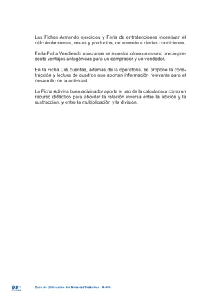 9 89 8 Guía de Utilización del Material Didáctico P-900Guía de Utilización del Material Didáctico P-900
Las Fichas Armando ejercicios y Feria de entretenciones incentivan el
cálculo de sumas, restas y productos, de acuerdo a ciertas condiciones.
En la Ficha Vendiendo manzanas se muestra cómo un mismo precio pre-
senta ventajas antagónicas para un comprador y un vendedor.
En la Ficha Las cuentas, además de la operatoria, se propone la cons-
trucción y lectura de cuadros que aportan información relevante para el
desarrollo de la actividad.
La Ficha Adivina buen adivinador aporta el uso de la calculadora como un
recurso didáctico para abordar la relación inversa entre la adición y la
sustracción, y entre la multiplicación y la división.
 