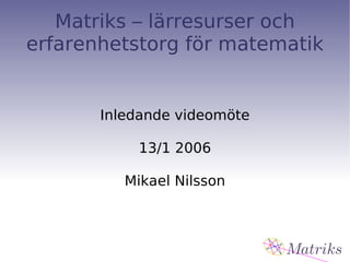 Matriks – lärresurser och erfarenhetstorg för matematik Inledande videomöte 13/1 2006 Mikael Nilsson 