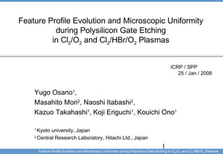 1
Feature Profile Evolution and Microscopic Uniformity during Polysilicon Gate Etching in Cl2/O2 and Cl2/HBr/O2 Plasmas
Feature Profile Evolution and Microscopic Uniformity
during Polysilicon Gate Etching
in Cl2/O2 and Cl2/HBr/O2 Plasmas
ICRP / SPP 　
25 / Jan / 2006
Yugo Osano1
,
Masahito Mori2
, Naoshi Itabashi2
,
Kazuo Takahashi1
, Koji Eriguchi1
, Kouichi Ono1
1
Kyoto university, Japan
2
Central Research Laboratory, Hitachi Ltd., Japan
 