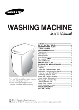 WASHING MACHINE
                                                                 User’s Manual

                                                FEATURES                               1
                                                SAFETY INSTRUCTIONS                    2
                                                DESCRIPTION OF PARTS                   3
                                                CONTROL PANEL                          4
                                                WASHING PROCEDURE                      5
                                                Fuzzy course                           5
                                                Blanket course                         5
                                                Speedy course                          5
                                                Wool course                            5
                                                Eco course                             5
                                                Delay start course                     5
                                                MANUAL FUNCTIONS                       6
                                                INSTALLATION & MAINTENANCE             7
                                                Environment                            7
                                                Levelling                              7
                                                Connecting the water supply hose       7
                                                Assembling the rat protection panel    8
                                                In case of pump-drained washer         8
                                                Connecting the drain hose              8
                                                How to add the fabric softener         8
                                                How to put the detergent in            8
Please read this manual before using and note
                                                Water supply connector filter          9
how to use in the proper manner.
                                                Cleaning the filter net.               9
Please be careful of keeping the manual.
                                                How to clean the filter                9
Otherwise, it should be bought separately.      How to assemble the legs               9
                                                TROUBLESHOOTING                       10
                                                SPECIFICATIONS




The User’s Manual is for common use.
Make use of the User’s Manual depending upon your washing machine model.
 