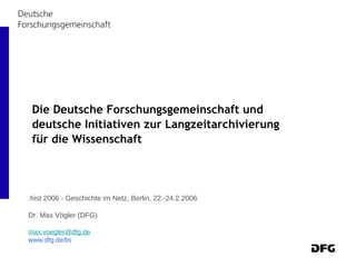 Die Deutsche Forschungsgemeinschaft und deutsche Initiativen zur Langzeitarchivierung für die Wissenschaft   .hist 2006 - Geschichte im Netz, Berlin, 22.-24.2.2006 Dr. Max Vögler (DFG) [email_address] www.dfg.de/lis 