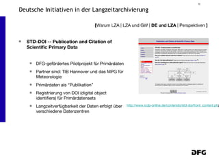 STD-DOI -- Publication and Citation of Scientific Primary Data DFG-gefördertes Pilotprojekt für Primärdaten Partner sind: TIB Hannover und das MPG für Meteorologie Primärdaten als “Publikation”  Registrierung von DOI (digital object identifiers) für Primärdatensets Langzeitverfügbarkeit der Daten erfolgt über verschiedene Datenzentren [ Warum LZA | LZA und GW |  DE und LZA  | Perspektiven  ] Deutsche Initiativen in der Langzeitarchivierung http://www.icdp-online.de/contenido/std-doi/front_content.ph p 