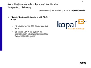 “ Public” Partnership Model -- z.B. DDB / Kopal “Schließfächer” für SSG Bibliotheken bei kopal So könnte LZA in das System der überregionalen Literaturversorgung (SSG System) überführt werden [ Warum LZA | LZA und GW | DE und LZA |  Perspektiven ] Verschiedene Modelle / Perspektiven für die Langzeitarchivierung 