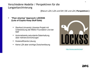 “ Peer-sharing” Approach: LOCKSS  (Lots of Copies Keep Stuff Safe) Stanford University Libraries Projekt mit Unterstützung der Mellon Foundation und der NSF Automatisierte redundante Datenhaltung über mehrere Einrichtungen Kosteneffiziente Lösung Keine LZA aber wichtige Zwischenlösung [ Warum LZA | LZA und GW | DE und LZA |  Perspektiven ] Verschiedene Modelle / Perspektiven für die Langzeitarchivierung http://lockss.stanford.edu / 