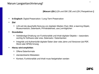 Warum Langzeitarchivierung? In Englisch : Digital Preservation / Long-Term Preservation Ziel LZA soll die  dauerhafte  Nutzung von digitalen Medien (Text, Bild, e-learning Objekt, Museumsstück, Datenbank, Primärdatenset, usw.) ermöglichen Grundsätze Vollständige Erhaltung von Funktionalität und Inhalt digitaler Objekte -- besonders wichtig für Software oder wiss. Datensets / Datenbanken Integrität und Authentizität digitaler Daten über viele Jahre und Versionen (ob PDF, Word oder SPSS) hinweg Hierzu wird empfohlen Offene Datenformate  standardisierte Metadaten  Kontext, Funktionalität und Inhalt muss festgehalten werden [Warum LZA |  LZA und GW | DE und LZA | Perspektiven  ] 