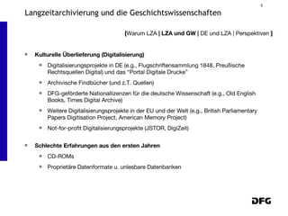 Kulturelle Überlieferung (Digitalisierung) Digitalisierungsprojekte in DE (e.g., Flugschriftensammlung 1848, Preußische Rechtsquellen Digital) und das “Portal Digitale Drucke” Archivische Findbücher (und z.T. Quellen) DFG-geförderte Nationallizenzen für die deutsche Wissenschaft (e.g., Old English Books, Times Digital Archive) Weitere Digitalisierungsprojekte in der EU und der Welt (e.g., British Parliamentary Papers Digitisation Project, American Memory Project) Not-for-profit Digitalisierungsprojekte (JSTOR, DigiZeit) Schlechte Erfahrungen aus den ersten Jahren CD-ROMs Proprietäre Datenformate u. unlesbare Datenbanken [ Warum LZA  | LZA und GW |  DE und LZA | Perspektiven  ] Langzeitarchivierung und die Geschichtswissenschaften 