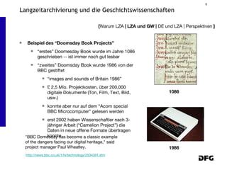 Beispiel des “Doomsday Book Projects” “erstes” Doomesday Book wurde im Jahre 1086 geschrieben -- ist immer noch gut lesbar “zweites” Doomsday Book wurde 1986 von der BBC gestiftet “images and sounds of Britain 1986” £ 2,5 Mio. Projektkosten, über 200,000 digitale Dokumente (Ton, Film, Text, Bild, usw.) konnte aber nur auf dem “Acorn special BBC Microcomputer” gelesen werden erst 2002 haben Wissenschaftler nach 3-jähriger Arbeit (“Camelion Project”) die Daten in neue offene Formate übertragen konnte [ Warum LZA  | LZA und GW |  DE und LZA | Perspektiven  ] Langzeitarchivierung und die Geschichtswissenschaften 1086 1986 "BBC Domesday has become a classic example of the dangers facing our digital heritage," said project manager Paul Wheatley. http://news.bbc.co.uk/1/hi/technology/2534391.stm 