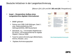 kopal -- Kooperativer Aufbau eines Langzeitarchivs digitaler Informationen BMBF gefördert Partner sind: DDB, SUB Göttingen, Gesll. f. wiss. Datenverarbeitung mbH Göttingen(GWDG), IBM Deutschland Standards, e.g., “Universelles Objektformat - Ein Archiv- und Austauschformat für digitale Objekte” (Februar 2006) Tools für externe Einrichtungen (Bibliotheken, Archive, Museen, usw.) Digitales Archivierungssystem [ Warum LZA | LZA und GW |  DE und LZA  | Perspektiven  ] Deutsche Initiativen in der Langzeitarchivierung http://kopal.langzeitarchivierung.de 