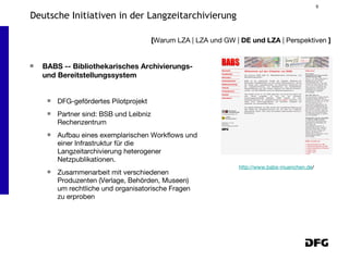 BABS -- Bibliothekarisches Archivierungs- und Bereitstellungssystem DFG-gefördertes Pilotprojekt Partner sind: BSB und Leibniz Rechenzentrum Aufbau eines exemplarischen Workflows und einer Infrastruktur für die Langzeitarchivierung heterogener Netzpublikationen. Zusammenarbeit mit verschiedenen Produzenten (Verlage, Behörden, Museen) um rechtliche und organisatorische Fragen zu erproben [ Warum LZA | LZA und GW |  DE und LZA  | Perspektiven  ] Deutsche Initiativen in der Langzeitarchivierung http://www.babs-muenchen.de / 