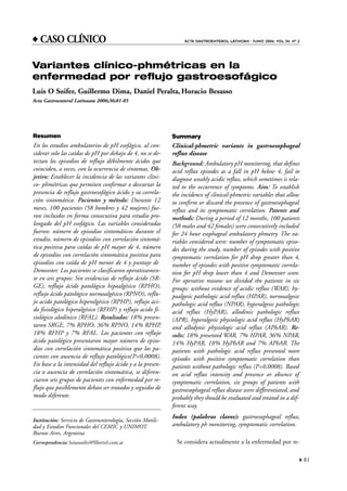 81"
ACTA GASTROENTEROL LATINOAM - JUNIO 2006; VOL 36: Nº 2
Resumen
En los estudios ambulatorios de pH esofágico, al con-
siderar solo las caídas de pH por debajo de 4, no se de-
tectan los episodios de reflujo débilmente ácidos que
coinciden, a veces, con la ocurrencia de síntomas. Ob-
jetivo: Establecer la incidencia de las variantes clíni-
co- phmétricas que permiten confirmar o descartar la
presencia de reflujo gastroesofágico ácido y su correla-
ción sintomática. Pacientes y método: Durante 12
meses, 100 pacientes (58 hombres y 42 mujeres) fue-
ron incluidos en forma consecutiva para estudio pro-
longado del pH esofágico. Las variables consideradas
fueron: número de episodios sintomáticos durante el
estudio, número de episodios con correlación sintomá-
tica positiva para caídas de pH mayor de 4, número
de episodios con correlación sintomática positiva para
episodios con caída de pH menor de 4 y puntaje de
Demeester. Los pacientes se clasificaron operativamen-
te en seis grupos: Sin evidencias de reflujo ácido (SR-
GE), reflujo ácido patológico hipoalgésico (RPHO),
reflujo ácido patológico normoalgésico (RPNO), reflu-
jo acido patológico hiperalgésico (RPHP), reflujo aci-
do fisiológico hiperalgésico (RFHP) y reflujo acido fi-
siológico alodínico (RFAL). Resultados: 18% presen-
taron SRGE, 7% RPHO, 36% RPNO, 14% RPHP,
18% RFHP y 7% RFAL. Los pacientes con reflujo
ácido patológico presentaron mayor número de episo-
dios con correlación sintomática positiva que los pa-
cientes con ausencia de reflujo patológico(P=0,0008).
En base a la intensidad del reflujo ácido y a la presen-
cia o ausencia de correlación sintomática, se diferen-
ciaron seis grupos de pacientes con enfermedad por re-
flujo que posiblemente deban ser tratados y seguidos de
modo diferente.
Summary
Clinical-phmetric variants in gastroesophageal
reflux disease
Background: Ambulatory pH monitoring, that defines
acid reflux episodes as a fall in pH below 4, fail to
diagnose weakly acidic reflux, which sometimes is rela-
ted to the occurrence of symptoms. Aim: To establish
the incidence of clinical-phmetric variables that allow
to confirm or discard the presence of gastroesophageal
reflux and its symptomatic correlation. Patents and
methods: During a period of 12 months, 100 patients
(58 males and 42 females) were consecutively included
for 24 hour esophageal ambulatory phmetry. The va-
riables considered were: number of symptomatic episo-
des during the study, number of episodes with positive
symptomatic correlation for pH drop greater than 4,
number of episodes with positive symptomatic correla-
tion for pH drop lower than 4 and Demeester score.
For operative reasons we divided the patients in six
groups: without evidence of acidic reflux (WAR), hy-
poalgesic pathologic acid reflux (HPAR), normoalgesic
pathologic acid reflux (NPAR), hyperalgesic pathologic
acid reflux (HyPAR), allodinic pathologic reflux
(APR), hyperalgesic physiologic acid reflux (HyPhAR)
and allodynic physiologic acid reflux (APhAR). Re-
sults: 18% presented WAR, 7% HPAR, 36% NPAR,
14% HyPAR, 18% HyPhAR and 7% APhAR. The
patients with pathologic acid reflux presented more
episodes with positive symptomatic correlation than
patients without pathologic reflux (P=0,0008). Based
on acid reflux intensity and presence or absence of
symptomatic correlation, six groups of patients with
gastroesophageal reflux disease were differentiated, and
probably they should be evaluated and treated in a dif-
ferent way.
Index (palabras claves): gastroesophageal reflux,
ambulatory ph monitoring, symptomatic correlation.
Se considera actualmente a la enfermedad por re-
Variantes clínico-phmétricas en la
enfermedad por reflujo gastroesofágico
Luis O Soifer, Guillermo Dima, Daniel Peralta,Horacio Besasso
Acta Gastroenterol Latinoam 2006;36:81-85
Institución: Servicio de Gastroenterología, Sección Motili-
dad y Estudios Funcionales del CEMIC y UNIMOT.
Buenos Aires, Argentina
Correspondencia: luisosoifer@fibertel.com.ar
x CASO CLÍNICO
 