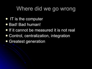 Where did we go wrong IT is the computer Bad! Bad human! If it cannot be measured it is not real Control, centralization, integration Greatest generation 