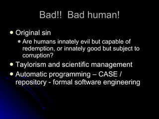 Bad!!  Bad human! Original sin Are humans innately evil but capable of redemption, or innately good but subject to corruption? Taylorism and scientific management Automatic programming – CASE / repository - formal software engineering 