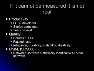 If it cannot be measured it is not real Productivity LOC / developer Stories completed Tests passed Quality Defects / LOC Passed tests (elegance, durability, suitability, likeability) CMM, ISO9000, … Delivered software statistically identical to all other software 