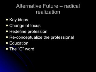 Alternative Future – radical realization Key ideas Change of focus Redefine profession Re-conceptualize the professional Education The “C” word 