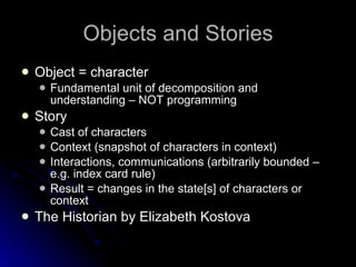 Objects and Stories Object = character Fundamental unit of decomposition and understanding – NOT programming Story Cast of characters Context (snapshot of characters in context) Interactions, communications (arbitrarily bounded – e.g. index card rule) Result = changes in the state[s] of characters or context The Historian by Elizabeth Kostova 