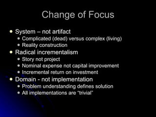Change of Focus System – not artifact Complicated (dead) versus complex (living) Reality construction Radical incrementalism Story not project Nominal expense not capital improvement Incremental return on investment Domain - not implementation Problem understanding defines solution All implementations are “trivial” 