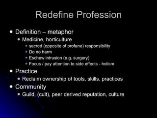 Redefine Profession Definition – metaphor Medicine, horticulture sacred (opposite of profane) responsibility Do no harm Eschew intrusion (e.g. surgery) Focus / pay attention to side effects - holism Practice Reclaim ownership of tools, skills, practices Community Guild, (cult), peer derived reputation, culture  