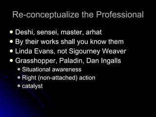 Re-conceptualize the Professional Deshi, sensei, master, arhat By their works shall you know them Linda Evans, not Sigourney Weaver Grasshopper, Paladin, Dan Ingalls Situational awareness Right (non-attached) action catalyst 