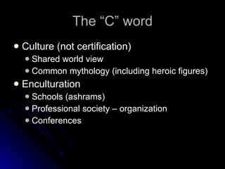 The “C” word Culture (not certification) Shared world view Common mythology (including heroic figures) Enculturation Schools (ashrams) Professional society – organization Conferences 