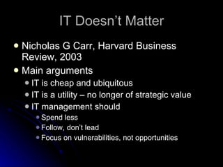 IT Doesn’t Matter Nicholas G Carr, Harvard Business Review, 2003 Main arguments IT is cheap and ubiquitous IT is a utility – no longer of strategic value IT management should Spend less Follow, don’t lead Focus on vulnerabilities, not opportunities 
