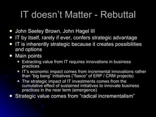 IT doesn’t Matter - Rebuttal John Seeley Brown, John Hagel III IT by itself, rarely if ever, confers strategic advantage IT is inherently strategic because it creates possibilities and options Main points Extracting value from IT requires innovations in business practices IT’s economic impact comes from incremental innovations rather than “big bang” initiatives (“fiasco” of ERP / CRM projects) The strategic impact of IT investments comes from the cumulative effect of sustained initiatives to innovate business practices in the near term (emergence) Strategic value comes from “radical incrementalism” 