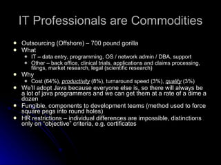 IT Professionals are Commodities Outsourcing (Offshore) – 700 pound gorilla What IT – data entry, programming, OS / network admin / DBA, support Other – back office, clinical trials, applications and claims processing, filings, market research, legal (scientific research) Why Cost (64%),  productivity  (8%), turnaround speed (3%),  quality  (3%) We’ll adopt Java because everyone else is, so there will always be a lot of java programmers and we can get them at a rate of a dime a dozen Fungible, components to development teams (method used to force square pegs into round holes) HR restrictions – individual differences are impossible, distinctions only on “objective” criteria, e.g. certificates 