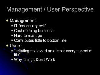 Management / User Perspective Management IT “necessary evil” Cost of doing business Hard to manage Contributes little to bottom line Users “irritating tax levied an almost every aspect of life” Why Things Don’t Work 