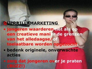 G UERRILLAMARKETING  jongeren waarderen  het als op  een creatieve mani er   de grenzen  van het alledaagse/ of  toelaatbare worden opgezocht bedenk originele, onverwachte acties zorg dat jongeren ov er   je praten  (BUZZ!) 