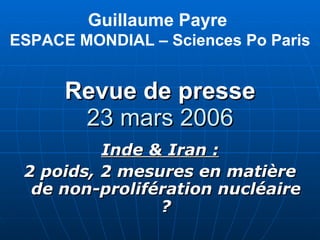 Revue de presse 23 mars 2006 Inde & Iran : 2 poids, 2 mesures en matière de non-prolifération nucléaire ? Guillaume Payre  ESPACE MONDIAL – Sciences Po Paris 