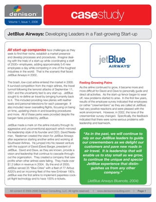 Volume 1, Issue 1, 2006
                                                       casestudy
JetBlue Airways: Developing Leaders in a Fast-growing Start-up


All start-up companies face challenges as they
seek to find their niche, establish a market presence
and develop processes and procedures. Imagine deal-
ing with the trials of a start-up while coordinating a staff
of 2500+ employees, adding approximately 5-6 new
employees a day while competing in one of the toughest
industries in the world. That is the scenario that faced
JetBlue Airways in 2002.

The brash, low-cost airline entered the market in 2000.        Feeling Growing Pains
It survived competition from the major airlines, the travel
                                                               As the airline continued to grow, it became more and
turmoil following the terrorist attacks of September 11,
                                                               more difficult for David and Dave to personally guide and
2001 and the uncertainty tied to any start-up. JetBlue
                                                               direct all activities. As the start-up fervor began to wear
sought to re-define air travel by bringing humanity back
                                                               off, new problems started to arise. In the first few years,
to it. This included providing new planes with leather
                                                               results of the employee survey indicated that employees
seats and personal televisions for each passenger. It
                                                               (or rather “crewmembers” as they are called at JetBlue)
also included never overselling flights, focusing on being
                                                               had very positive reactions and were pleased with the
on time, updating check-in and boarding procedures
                                                               work environment. However, in 2002, the tone of the
and more. All of these perks were provided despite the
                                                               crewmember survey changed. Specifically, the feedback
bargain fares provided by JetBlue.
                                                               indicated that there were some serious problems with
                                                               leadership and teamwork.
JetBlue made a mark on the airline industry through its
aggressive and unconventional approach which mirrored
the leadership style of its founder and CEO, David Neele-
                                                                  “As in the past, we will continue to
man. Neeleman created the vision for JetBlue Airways
after experience starting another airline and working at         rely on our JetBlue leaders to guide
Southwest Airlines. He jumped into his newest venture            our crewmembers as we delight our
with the support of David (Dave) Barger, president of              customers and pave new roads in
JetBlue. David and Dave, as they are known, provide a              air travel. It is leadership that will
vision and leadership that continue to cascade through-
                                                                 enable us to stay small as we grow,
out the organization. They created a company that saw
profits when other airlines were failing, They made over          to continue the unique and special
$1.2 billion in revenue in 2004. By the end of 2005,                JetBlue experience that distin-
JetBlue served 35 “Blue Cities” with a fleet of 77 Airbus               guishes us from any other
A320’s and an incoming fleet of the new Embraer 190’s.                          company.”
JetBlue was the first airline to implement paperless cock-
pit flight technology and to have 100% e-tickets.
                                                                      (JetBlue Airways Bluenote, 2004)

  All content © 2005-2006 Denison Consulting, LLC. All rights reserved.   l   www.denisonconsulting.com      l   Page 1
 