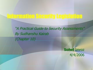 Information Security Legislation “ A Practical Guide to Security Assessments” By Sudhanshu Kairab (Chapter 10) Sohel  Imroz 4/4/2006 