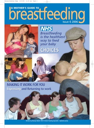 Breastfeeding 24pp   13/2/06   11:01 am     Page 1




    breastfeeding
        A MOTHER’S GUIDE TO




                                                                                              Issue 6 2006



                                                         Breastfeeding
                                                         is the healthiest
                                                         way to feed
                                                         your baby
                                                         CHOICES
                                           Brian Moody




  MAKING IT WORK FOR YOU
  Expressing and Returning to work




                               Written by Mandy Abbett 1997 © Infant Feeding Specialist. Updated yearly.
 