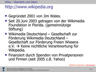 http://www.wikipedia.org Gegründet 2001 von Jim Wales. Seit 20.Juni 2003 getragen von der Wikimedia Foundation in Florida. (gemeinnützige Stiftung) Wikimedia Deutschland – Gesellschaft zur Förderung Wikimedia Deutschland – Gesellschaft zur Förderung Freien Wissens e.V.    Keine rechtliche Verantwortung für Wikipedia. Finanziert durch Spenden von Privatpersonen und Firmen (seit 2005 z.B. Yahoo) EXKURS: Screenshots |  Überspringen 