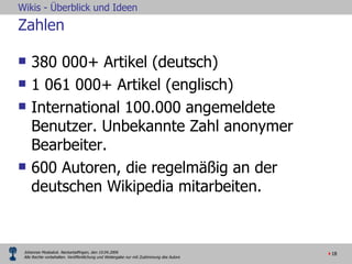 Zahlen 380 000+ Artikel (deutsch) 1 061 000+ Artikel (englisch) International 100.000 angemeldete Benutzer. Unbekannte Zahl anonymer Bearbeiter. 600 Autoren, die regelmäßig an der deutschen Wikipedia mitarbeiten.  