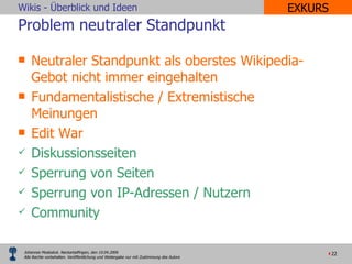 Problem neutraler Standpunkt Neutraler Standpunkt als oberstes Wikipedia-Gebot nicht immer eingehalten Fundamentalistische / Extremistische Meinungen Edit War  Diskussionsseiten Sperrung von Seiten Sperrung von IP-Adressen / Nutzern Community EXKURS 