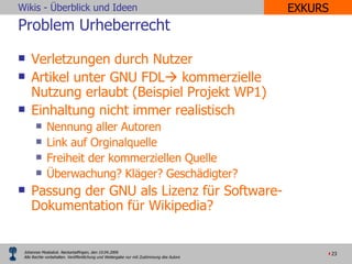 Problem Urheberrecht Verletzungen durch Nutzer Artikel unter GNU FDL   kommerzielle Nutzung erlaubt (Beispiel Projekt WP1) Einhaltung nicht immer realistisch Nennung aller Autoren Link auf Orginalquelle Freiheit der kommerziellen Quelle Überwachung? Kläger? Geschädigter? Passung der GNU als Lizenz für Software-Dokumentation für Wikipedia? EXKURS 
