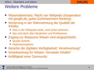 Weitere Probleme Wissensdominanz: Macht von Wikipedia (Kooperation mit google.de, gutes Suchmaschinen-Ranking) Verzerrung in der Wahrnehmung der Qualität der Inhalte: Was in der Wikipedia steht, wird schon stimmen. Das sind doch alles Studenten und Professoren. Zugang zur Ressource Wissen wird eingeschränkt:  Soziale Schicht Medienkompetenz Garantie der digitalen Verfügbarkeit: Verantwortung? Verantwortung für Wissen: Verwaiste Inhalte? Anfälligkeit einer Community EXKURS 