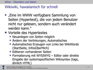 Wikiwiki, hawaiianisch für schnell „ Eine im WWW verfügbare Sammlung von  Seiten (Hypertext), die von jedem Benutzer nicht nur gelesen, sondern auch verändert werden kann.“ Vorteile des Hypertextes  Neuanlegen von Seiten möglich Ändern der Verlinkungen, Automatisches  Automatisches Erzeugen von Links bei WikiWords (StartSeite, InfosÜberMich) Editieren vorhandener Seiten Formatierung mit WYSIWYG – Editor oder direkte Eingabe der systemspezifischen Wikisyntax (tags, ähnlich HTML) 