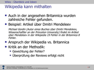 Wikipedia kann mithalten Auch in der angesehen Britannica wurden zahlreiche Fehler gefunden.  Beispiel: Artikel über Dmitri Mendeleev  Michael Gordin (Autor eines Buches über Dmitri Mendeleev, Wissenschaftler an der Princeton University) findet im Artikel über Mendeleev in der Wikipedia 19 Fehler in der Britannica 8 Fehler.  Anspruch der Wikipedia vs. Britannica Kritik an der Methodik:  Gewichtung der Fehler? Überprüfung der Reviews erfolgt nicht 