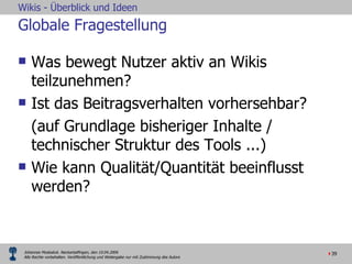 Globale Fragestellung Was bewegt Nutzer aktiv an Wikis teilzunehmen? Ist das Beitragsverhalten vorhersehbar? (auf Grundlage bisheriger Inhalte / technischer Struktur des Tools ...) Wie kann Qualität/Quantität beeinflusst werden? 