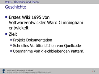 Geschichte Erstes Wiki 1995 von Softwareentwickler Ward Cunningham entwickelt  Ziel:  Projekt Dokumentation Schnelles Veröffentlichen von Quellcode Übernahme von gleichbleibenden Pattern. 