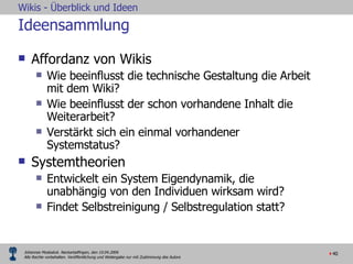 Ideensammlung  Affordanz von Wikis Wie beeinflusst die technische Gestaltung die Arbeit mit dem Wiki? Wie beeinflusst der schon vorhandene Inhalt die Weiterarbeit? Verstärkt sich ein einmal vorhandener Systemstatus?  Systemtheorien Entwickelt ein System Eigendynamik, die unabhängig von den Individuen wirksam wird? Findet Selbstreinigung / Selbstregulation statt? 