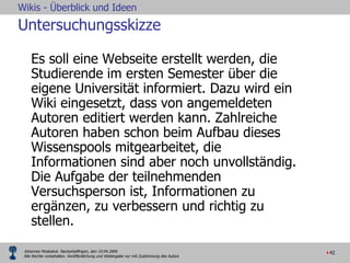 Untersuchungsskizze Es soll eine Webseite erstellt werden, die Studierende im ersten Semester über die eigene Universität informiert. Dazu wird ein Wiki eingesetzt, dass von angemeldeten Autoren editiert werden kann. Zahlreiche Autoren haben schon beim Aufbau dieses Wissenspools mitgearbeitet, die Informationen sind aber noch unvollständig. Die Aufgabe der teilnehmenden Versuchsperson ist, Informationen zu ergänzen, zu verbessern und richtig zu stellen.  