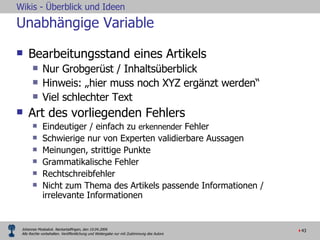 Unabhängige Variable Bearbeitungsstand eines Artikels Nur Grobgerüst / Inhaltsüberblick Hinweis: „hier muss noch XYZ ergänzt werden“ Viel schlechter Text Art des vorliegenden Fehlers Eindeutiger / einfach zu  erkennender  Fehler Schwierige nur von Experten validierbare Aussagen  Meinungen, strittige Punkte Grammatikalische Fehler Rechtschreibfehler Nicht zum Thema des Artikels passende Informationen / irrelevante Informationen 