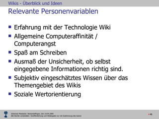 Relevante Personenvariablen Erfahrung mit der Technologie Wiki Allgemeine Computeraffinität / Computerangst Spaß am Schreiben  Ausmaß der Unsicherheit, ob selbst eingegebene Informationen richtig sind. Subjektiv eingeschätztes Wissen über das Themengebiet des Wikis   Soziale Wertorientierung 