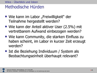 Methodische Hürden Wie kann im Labor „Freiwilligkeit“ der Teilnahme hergestellt werden? Wie kann der Anteil aktiver User (2.5%) mit vertretbarem Aufwand einbezogen werden? Wie kann Community, die starken Einfluss zu haben scheint, im Labor in kurzer Zeit erzeugt werden? Ist die Beziehung Individuum / System als Beobachtungseinheit überhaupt relevant? 